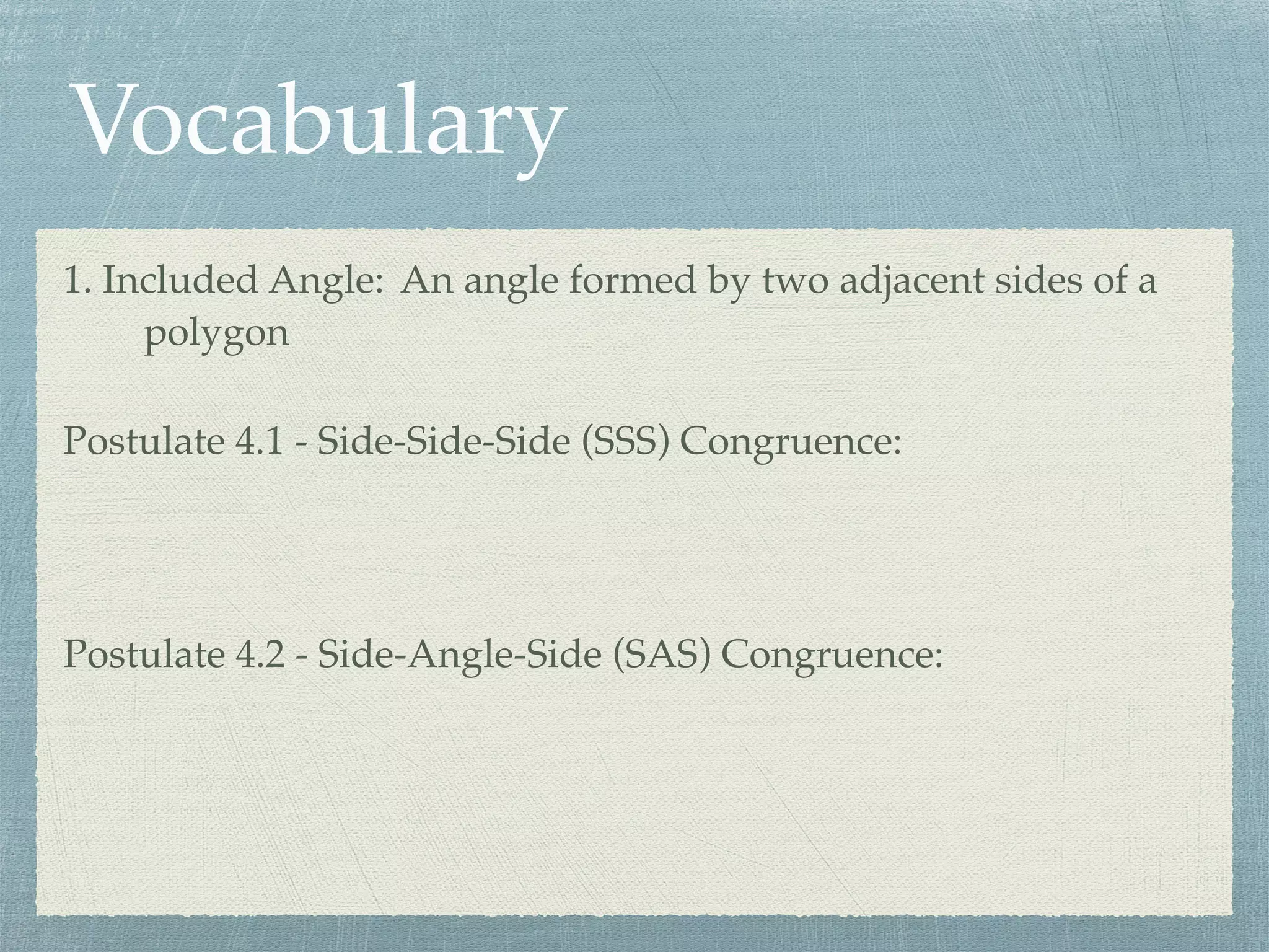 Vocabulary
1. Included Angle: An angle formed by two adjacent sides of a
polygon
Postulate 4.1 - Side-Side-Side (SSS) Congruence:
Postulate 4.2 - Side-Angle-Side (SAS) Congruence:
 