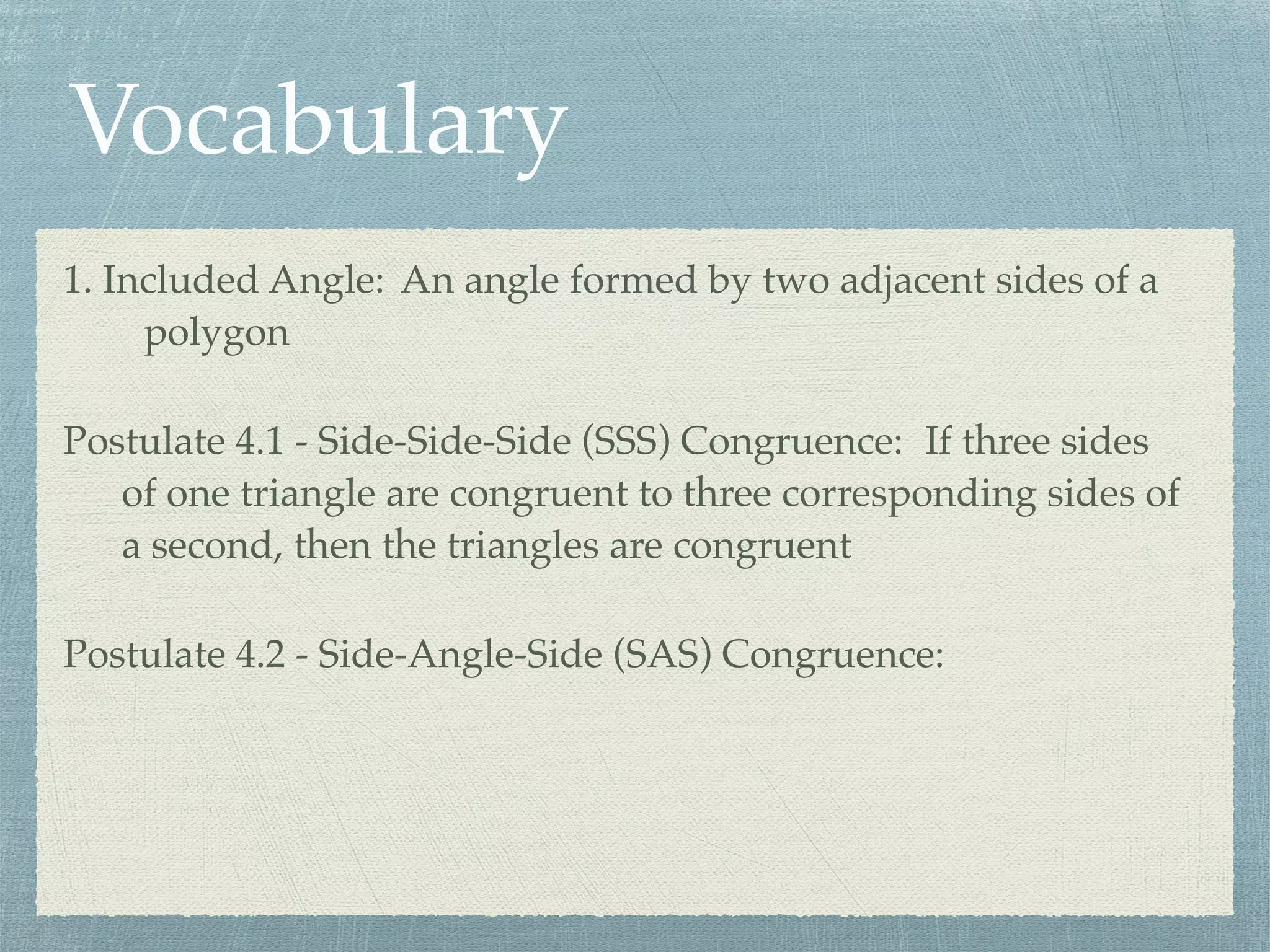 Vocabulary
1. Included Angle: An angle formed by two adjacent sides of a
polygon
Postulate 4.1 - Side-Side-Side (SSS) Congruence: If three sides
of one triangle are congruent to three corresponding sides of
a second, then the triangles are congruent
Postulate 4.2 - Side-Angle-Side (SAS) Congruence:
 