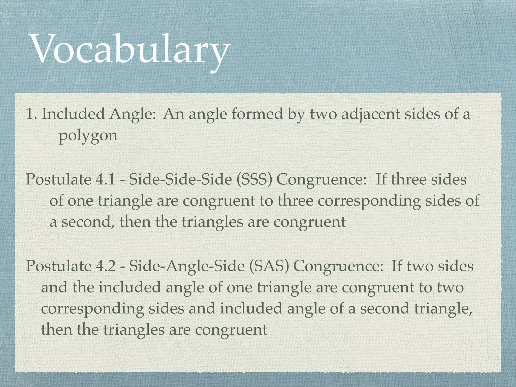 Vocabulary
1. Included Angle: An angle formed by two adjacent sides of a
polygon
Postulate 4.1 - Side-Side-Side (SSS) Congruence: If three sides
of one triangle are congruent to three corresponding sides of
a second, then the triangles are congruent
Postulate 4.2 - Side-Angle-Side (SAS) Congruence: If two sides
and the included angle of one triangle are congruent to two
corresponding sides and included angle of a second triangle,
then the triangles are congruent
 