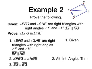 Example 2
Prove the following.
Given: △EFG and △GHE are right triangles with
right angles ∠F and ∠H ;EF ! HG
Prove: △EFG ≅△GHE
G
E
F
H
1. △EFG and △GHE are right
triangles with right angles
∠F and ∠H
EF ! HG
1. Given
2. ∠FEG ≅ ∠HGE 2. Alt. Int. Angles Thm.
3. EG ≅ EG
 