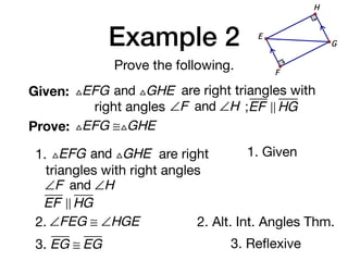 Example 2
Prove the following.
Given: △EFG and △GHE are right triangles with
right angles ∠F and ∠H ;EF ! HG
Prove: △EFG ≅△GHE
G
E
F
H
1. △EFG and △GHE are right
triangles with right angles
∠F and ∠H
EF ! HG
1. Given
2. ∠FEG ≅ ∠HGE 2. Alt. Int. Angles Thm.
3. EG ≅ EG 3. Reﬂexive
 
