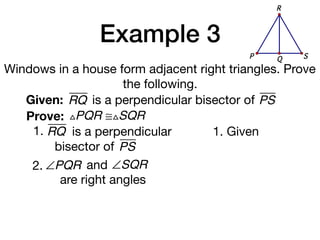 Example 3
Windows in a house form adjacent right triangles. Prove
the following.
Given: RQ
Prove: △PQR ≅△SQR
1. Given
is a perpendicular bisector of PS
1. RQ is a perpendicular
bisector of PS
QP S
R
2. ∠PQR and ∠SQR
are right angles
 