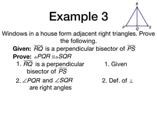 Example 3
Windows in a house form adjacent right triangles. Prove
the following.
Given: RQ
Prove: △PQR ≅△SQR
1. Given
2. Def. of ⊥
is a perpendicular bisector of PS
1. RQ is a perpendicular
bisector of PS
QP S
R
2. ∠PQR and ∠SQR
are right angles
 