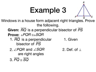 Example 3
Windows in a house form adjacent right triangles. Prove
the following.
Given: RQ
Prove: △PQR ≅△SQR
1. Given
2. Def. of ⊥
3. PQ ≅ SQ
is a perpendicular bisector of PS
1. RQ is a perpendicular
bisector of PS
QP S
R
2. ∠PQR and ∠SQR
are right angles
 