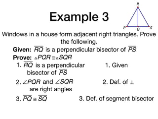 Example 3
Windows in a house form adjacent right triangles. Prove
the following.
Given: RQ
Prove: △PQR ≅△SQR
1. Given
2. Def. of ⊥
3. PQ ≅ SQ 3. Def. of segment bisector
is a perpendicular bisector of PS
1. RQ is a perpendicular
bisector of PS
QP S
R
2. ∠PQR and ∠SQR
are right angles
 