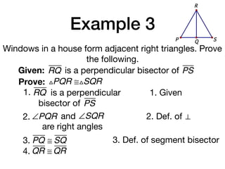 Example 3
Windows in a house form adjacent right triangles. Prove
the following.
Given: RQ
Prove: △PQR ≅△SQR
1. Given
2. Def. of ⊥
3. PQ ≅ SQ 3. Def. of segment bisector
is a perpendicular bisector of PS
1. RQ is a perpendicular
bisector of PS
QP S
R
2. ∠PQR and ∠SQR
are right angles
4. QR ≅ QR
 