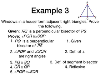 Example 3
Windows in a house form adjacent right triangles. Prove
the following.
Given: RQ
Prove: △PQR ≅△SQR
1. Given
2. Def. of ⊥
3. PQ ≅ SQ 3. Def. of segment bisector
is a perpendicular bisector of PS
1. RQ is a perpendicular
bisector of PS
QP S
R
2. ∠PQR and ∠SQR
are right angles
4. QR ≅ QR 4. Reﬂexive
5. △PQR ≅△SQR
 