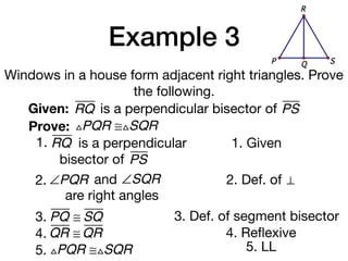 Example 3
Windows in a house form adjacent right triangles. Prove
the following.
Given: RQ
Prove: △PQR ≅△SQR
1. Given
2. Def. of ⊥
3. PQ ≅ SQ 3. Def. of segment bisector
is a perpendicular bisector of PS
1. RQ is a perpendicular
bisector of PS
QP S
R
2. ∠PQR and ∠SQR
are right angles
4. QR ≅ QR 4. Reﬂexive
5. △PQR ≅△SQR 5. LL
 