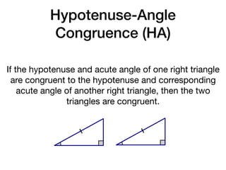 Hypotenuse-Angle
Congruence (HA)
If the hypotenuse and acute angle of one right triangle
are congruent to the hypotenuse and corresponding
acute angle of another right triangle, then the two
triangles are congruent.
 