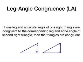 Leg-Angle Congruence (LA)
If one leg and an acute angle of one right triangle are
congruent to the corresponding leg and acne angle of
second right triangle, then the triangles are congruent.
 