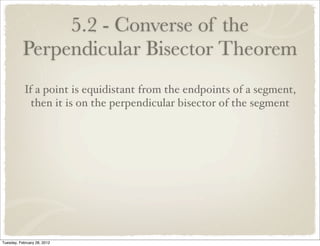 5.2 - Converse of the
           Perpendicular Bisector Theorem
            If a point is equidistant from the endpoints of a segment,
              then it is on the perpendicular bisector of the segment




Tuesday, February 28, 2012
 