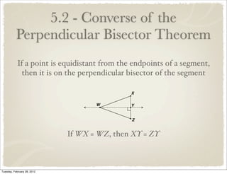 5.2 - Converse of the
           Perpendicular Bisector Theorem
            If a point is equidistant from the endpoints of a segment,
              then it is on the perpendicular bisector of the segment




                             If WX = WZ, then XY = ZY



Tuesday, February 28, 2012
 
