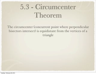 5.3 - Circumcenter
                                  Theorem
           The circumcenter (concurrent point where perpendicular
            bisectors intersect) is equidistant from the vertices of a
                                      triangle




Tuesday, February 28, 2012
 