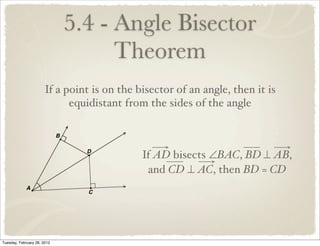 5.4 - Angle Bisector
                                   Theorem
                       If a point is on the bisector of an angle, then it is
                             equidistant from the sides of the angle



                                             If AD bisects ∠BAC, BD ⊥ AB,
                                              and CD ⊥ AC, then BD = CD




Tuesday, February 28, 2012
 