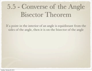 5.5 - Converse of the Angle
                 Bisector Theorem
         If a point in the interior of an angle is equidistant from the
           sides of the angle, then it is on the bisector of the angle




Tuesday, February 28, 2012
 