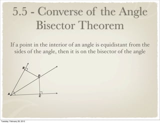 5.5 - Converse of the Angle
                 Bisector Theorem
         If a point in the interior of an angle is equidistant from the
           sides of the angle, then it is on the bisector of the angle




Tuesday, February 28, 2012
 