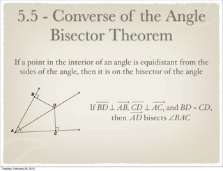 5.5 - Converse of the Angle
                 Bisector Theorem
         If a point in the interior of an angle is equidistant from the
           sides of the angle, then it is on the bisector of the angle



                                 If BD ⊥ AB, CD ⊥ AC, and BD = CD,
                                       then AD bisects ∠BAC




Tuesday, February 28, 2012
 
