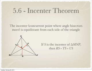 5.6 - Incenter Theorem
                 The incenter (concurrent point where angle bisectors
                  meet) is equidistant from each side of the triangle



                                       If S is the incenter of ∆MNP,
                                              then RS = TS = US




Tuesday, February 28, 2012
 