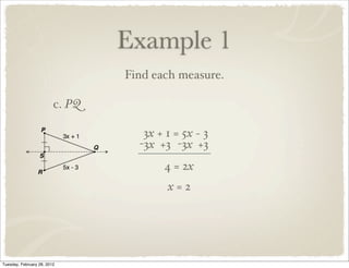 Example 1
                                 Find each measure.

                         c. PQ

                                    3x + 1 = 5x − 3
                                   -3x +3 -3x +3
                                        4 = 2x
                                         x=2




Tuesday, February 28, 2012
 