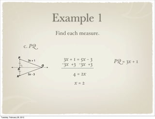 Example 1
                                 Find each measure.

                         c. PQ

                                    3x + 1 = 5x − 3   PQ = 3x + 1
                                   -3x +3 -3x +3
                                        4 = 2x
                                         x=2




Tuesday, February 28, 2012
 