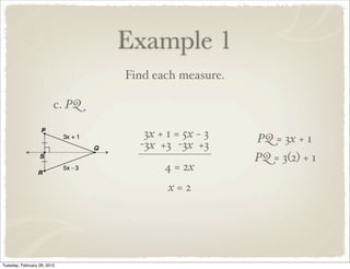 Example 1
                                 Find each measure.

                         c. PQ

                                    3x + 1 = 5x − 3   PQ = 3x + 1
                                   -3x +3 -3x +3
                                                      PQ = 3(2) + 1
                                        4 = 2x
                                         x=2




Tuesday, February 28, 2012
 