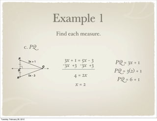 Example 1
                                 Find each measure.

                         c. PQ

                                    3x + 1 = 5x − 3   PQ = 3x + 1
                                   -3x +3 -3x +3
                                                      PQ = 3(2) + 1
                                        4 = 2x
                                                       PQ = 6 + 1
                                         x=2




Tuesday, February 28, 2012
 
