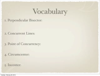Vocabulary
      1. Perpendicular Bisector:


      2. Concurrent Lines:


      3. Point of Concurrency:


      4. Circumcenter:


      5. Incenter:

Tuesday, February 28, 2012
 