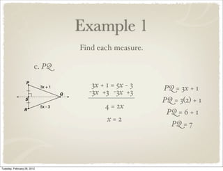 Example 1
                                 Find each measure.

                         c. PQ

                                    3x + 1 = 5x − 3   PQ = 3x + 1
                                   -3x +3 -3x +3
                                                      PQ = 3(2) + 1
                                        4 = 2x
                                                       PQ = 6 + 1
                                         x=2
                                                         PQ = 7




Tuesday, February 28, 2012
 