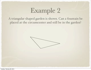 Example 2
              A triangular shaped garden is shown. Can a fountain be
               placed at the circumcenter and still be in the garden?




Tuesday, February 28, 2012
 