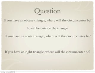 Question
     If you have an obtuse triangle, where will the circumcenter be?

                             It will be outside the triangle

      If you have an acute triangle, where will the circumcenter be?



       If you have an right triangle, where will the circumcenter be?




Tuesday, February 28, 2012
 