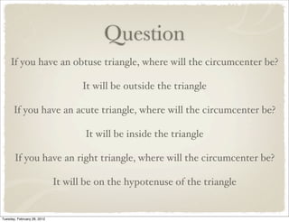 Question
     If you have an obtuse triangle, where will the circumcenter be?

                                    It will be outside the triangle

      If you have an acute triangle, where will the circumcenter be?

                                    It will be inside the triangle

       If you have an right triangle, where will the circumcenter be?

                             It will be on the hypotenuse of the triangle


Tuesday, February 28, 2012
 
