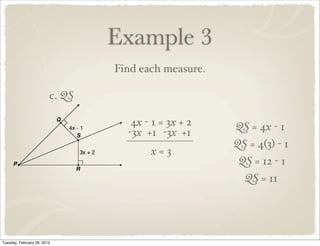 Example 3
                                 Find each measure.

                         c. QS

                                    4x - 1 = 3x + 2   QS = 4x - 1
                                   -3x +1 -3x +1
                                                      QS = 4(3) - 1
                                        x=3
                                                       QS = 12 - 1
                                                        QS = 11




Tuesday, February 28, 2012
 