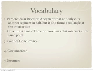 Vocabulary
      1. Perpendicular Bisector: A segment that not only cuts
          another segment in half, but it also forms a 90° angle at
          the intersection
      2. Concurrent Lines: Three or more lines that intersect at the
          same point
      3. Point of Concurrency:


      4. Circumcenter:


      5. Incenter:

Tuesday, February 28, 2012
 