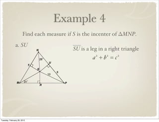 Example 4
                       Find each measure if S is the incenter of ∆MNP.
               a. SU
                                           SU is a leg in a right triangle
                                                    a +b =c
                                                     2    2    2




Tuesday, February 28, 2012
 
