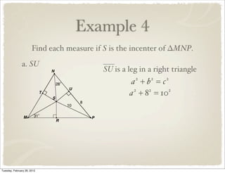Example 4
                       Find each measure if S is the incenter of ∆MNP.
               a. SU
                                           SU is a leg in a right triangle
                                                   a +b =c
                                                     2    2    2


                                                   a + 8 = 10
                                                    2   2    2




Tuesday, February 28, 2012
 