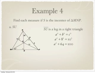 Example 4
                       Find each measure if S is the incenter of ∆MNP.
               a. SU
                                           SU is a leg in a right triangle
                                                    a +b =c
                                                     2    2    2


                                                    a + 8 = 10
                                                      2  2    2


                                                   a + 64 = 100
                                                     2




Tuesday, February 28, 2012
 