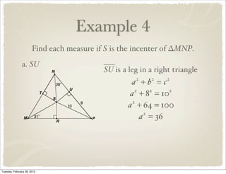 Example 4
                       Find each measure if S is the incenter of ∆MNP.
               a. SU
                                           SU is a leg in a right triangle
                                                    a +b =c
                                                     2    2    2


                                                    a + 8 = 10
                                                      2    2   2


                                                   a + 64 = 100
                                                     2


                                                        a = 36
                                                         2




Tuesday, February 28, 2012
 