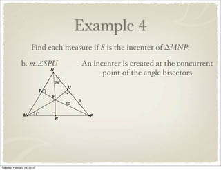 Example 4
                       Find each measure if S is the incenter of ∆MNP.

               b. m∠SPU              An incenter is created at the concurrent
                                           point of the angle bisectors




Tuesday, February 28, 2012
 