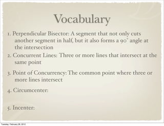 Vocabulary
      1. Perpendicular Bisector: A segment that not only cuts
          another segment in half, but it also forms a 90° angle at
          the intersection
      2. Concurrent Lines: Three or more lines that intersect at the
          same point
      3. Point of Concurrency: The common point where three or
          more lines intersect
      4. Circumcenter:


      5. Incenter:

Tuesday, February 28, 2012
 
