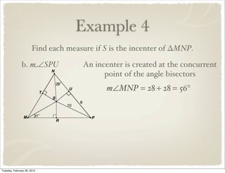 Example 4
                       Find each measure if S is the incenter of ∆MNP.

               b. m∠SPU              An incenter is created at the concurrent
                                           point of the angle bisectors
                                            m∠MNP = 28 + 28 = 56°




Tuesday, February 28, 2012
 