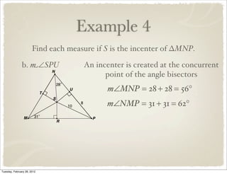 Example 4
                       Find each measure if S is the incenter of ∆MNP.

               b. m∠SPU              An incenter is created at the concurrent
                                           point of the angle bisectors
                                            m∠MNP = 28 + 28 = 56°
                                            m∠NMP = 31 + 31 = 62°




Tuesday, February 28, 2012
 