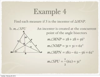 Example 4
                       Find each measure if S is the incenter of ∆MNP.

               b. m∠SPU              An incenter is created at the concurrent
                                           point of the angle bisectors
                                            m∠MNP = 28 + 28 = 56°
                                            m∠NMP = 31 + 31 = 62°
                                            m∠MPN = 180 − 62 − 56 = 62°
                                                   1
                                            m∠SPU = (62) = 31°
                                                   2

Tuesday, February 28, 2012
 