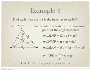 Example 4
                       Find each measure if S is the incenter of ∆MNP.

               b. m∠SPU                An incenter is created at the concurrent
                                             point of the angle bisectors
                                               m∠MNP = 28 + 28 = 56°
                                              m∠NMP = 31 + 31 = 62°
                                              m∠MPN = 180 − 62 − 56 = 62°
                                                     1
                                              m∠SPU = (62) = 31°
                                                     2
                             Check: 28 + 28 + 31 + 31 + 31 + 31 = 180
Tuesday, February 28, 2012
 