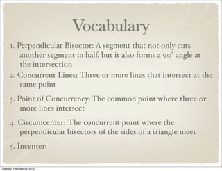 Vocabulary
      1. Perpendicular Bisector: A segment that not only cuts
          another segment in half, but it also forms a 90° angle at
          the intersection
      2. Concurrent Lines: Three or more lines that intersect at the
          same point
      3. Point of Concurrency: The common point where three or
          more lines intersect
      4. Circumcenter: The concurrent point where the
         perpendicular bisectors of the sides of a triangle meet
      5. Incenter:

Tuesday, February 28, 2012
 