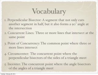 Vocabulary
      1. Perpendicular Bisector: A segment that not only cuts
          another segment in half, but it also forms a 90° angle at
          the intersection
      2. Concurrent Lines: Three or more lines that intersect at the
          same point
      3. Point of Concurrency: The common point where three or
          more lines intersect
      4. Circumcenter: The concurrent point where the
         perpendicular bisectors of the sides of a triangle meet
      5. Incenter: The concurrent point where the angle bisectors
          of the angles of a triangle meet
Tuesday, February 28, 2012
 