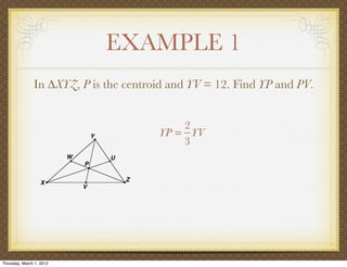 EXAMPLE 1
               In ∆XYZ, P is the centroid and YV = 12. Find YP and PV.


                                           2
                                       YP = YV
                                           3




Thursday, March 1, 2012
 
