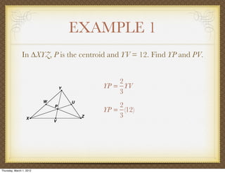 EXAMPLE 1
               In ∆XYZ, P is the centroid and YV = 12. Find YP and PV.


                                           2
                                       YP = YV
                                           3
                                           2
                                       YP = (12)
                                           3




Thursday, March 1, 2012
 