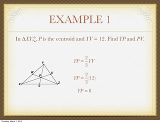 EXAMPLE 1
               In ∆XYZ, P is the centroid and YV = 12. Find YP and PV.


                                           2
                                       YP = YV
                                           3
                                           2
                                       YP = (12)
                                           3
                                         YP = 8




Thursday, March 1, 2012
 