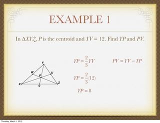 EXAMPLE 1
               In ∆XYZ, P is the centroid and YV = 12. Find YP and PV.


                                           2
                                       YP = YV          PV = YV − YP
                                           3
                                           2
                                       YP = (12)
                                           3
                                         YP = 8




Thursday, March 1, 2012
 
