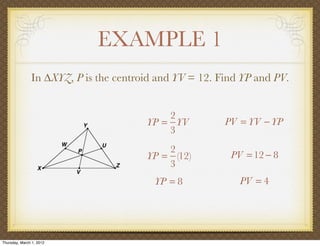 EXAMPLE 1
               In ∆XYZ, P is the centroid and YV = 12. Find YP and PV.


                                           2
                                       YP = YV          PV = YV − YP
                                           3
                                           2
                                       YP = (12)         PV = 12 − 8
                                           3
                                         YP = 8            PV = 4




Thursday, March 1, 2012
 